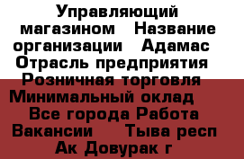 Управляющий магазином › Название организации ­ Адамас › Отрасль предприятия ­ Розничная торговля › Минимальный оклад ­ 1 - Все города Работа » Вакансии   . Тыва респ.,Ак-Довурак г.